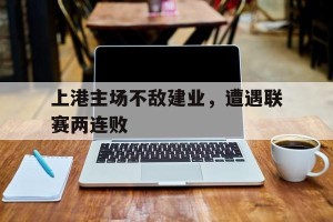 半岛体育官网入口-上港主场不敌建业,遭遇联赛两连败的原因